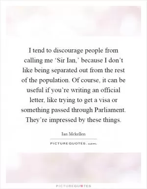 I tend to discourage people from calling me ‘Sir Ian,’ because I don’t like being separated out from the rest of the population. Of course, it can be useful if you’re writing an official letter, like trying to get a visa or something passed through Parliament. They’re impressed by these things Picture Quote #1
