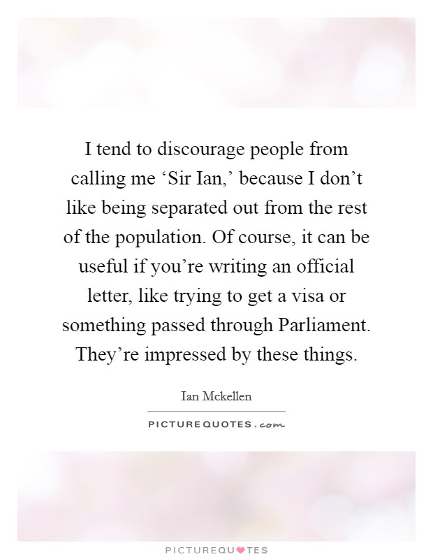 I tend to discourage people from calling me ‘Sir Ian,' because I don't like being separated out from the rest of the population. Of course, it can be useful if you're writing an official letter, like trying to get a visa or something passed through Parliament. They're impressed by these things Picture Quote #1