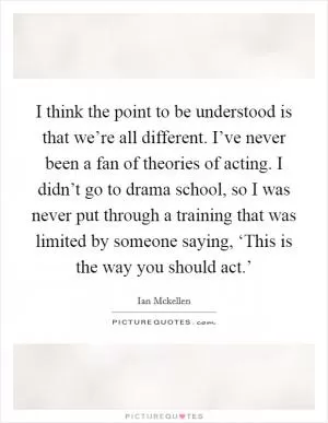 I think the point to be understood is that we’re all different. I’ve never been a fan of theories of acting. I didn’t go to drama school, so I was never put through a training that was limited by someone saying, ‘This is the way you should act.’ Picture Quote #1