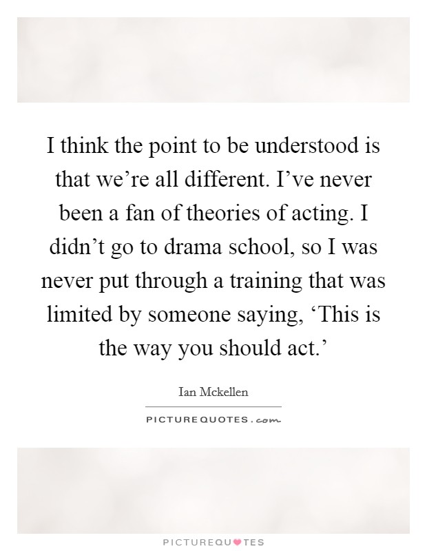 I think the point to be understood is that we're all different. I've never been a fan of theories of acting. I didn't go to drama school, so I was never put through a training that was limited by someone saying, ‘This is the way you should act.' Picture Quote #1