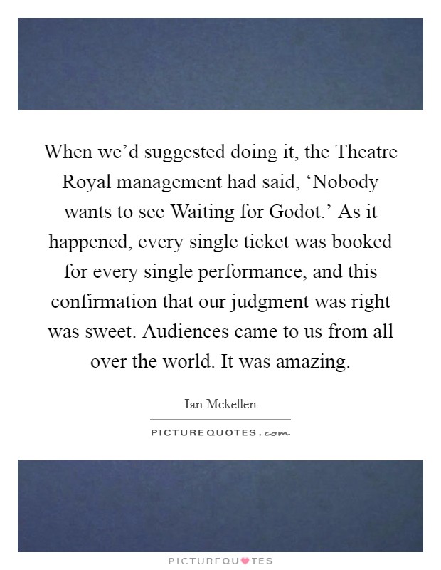 When we'd suggested doing it, the Theatre Royal management had said, ‘Nobody wants to see Waiting for Godot.' As it happened, every single ticket was booked for every single performance, and this confirmation that our judgment was right was sweet. Audiences came to us from all over the world. It was amazing Picture Quote #1