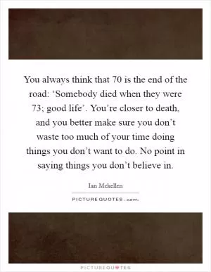 You always think that 70 is the end of the road: ‘Somebody died when they were 73; good life’. You’re closer to death, and you better make sure you don’t waste too much of your time doing things you don’t want to do. No point in saying things you don’t believe in Picture Quote #1
