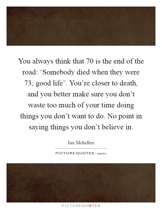 You always think that 70 is the end of the road: ‘Somebody died when they were 73; good life'. You're closer to death, and you better make sure you don't waste too much of your time doing things you don't want to do. No point in saying things you don't believe in Picture Quote #1