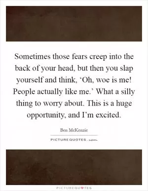 Sometimes those fears creep into the back of your head, but then you slap yourself and think, ‘Oh, woe is me! People actually like me.’ What a silly thing to worry about. This is a huge opportunity, and I’m excited Picture Quote #1