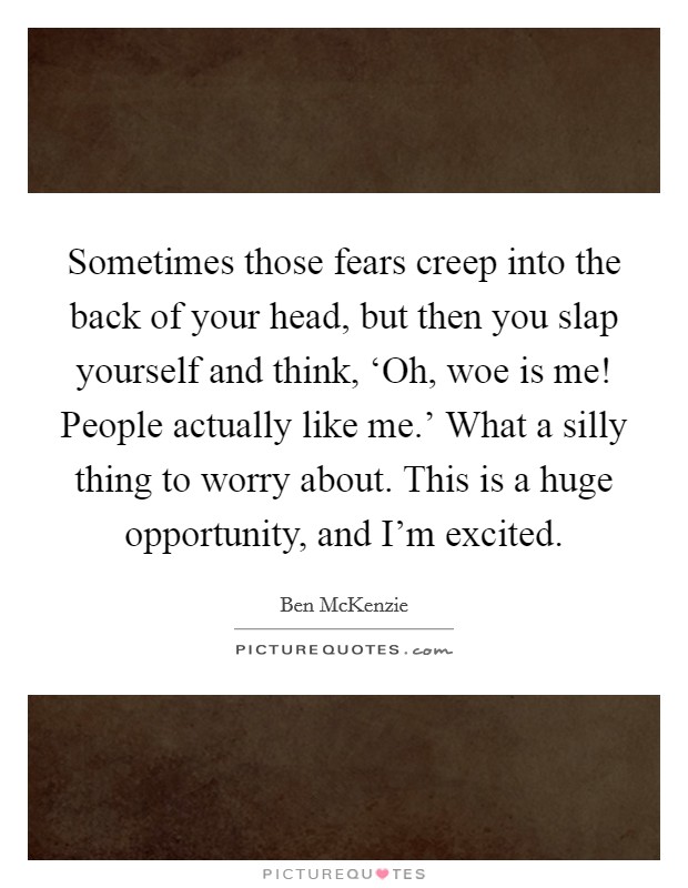 Sometimes those fears creep into the back of your head, but then you slap yourself and think, ‘Oh, woe is me! People actually like me.' What a silly thing to worry about. This is a huge opportunity, and I'm excited Picture Quote #1