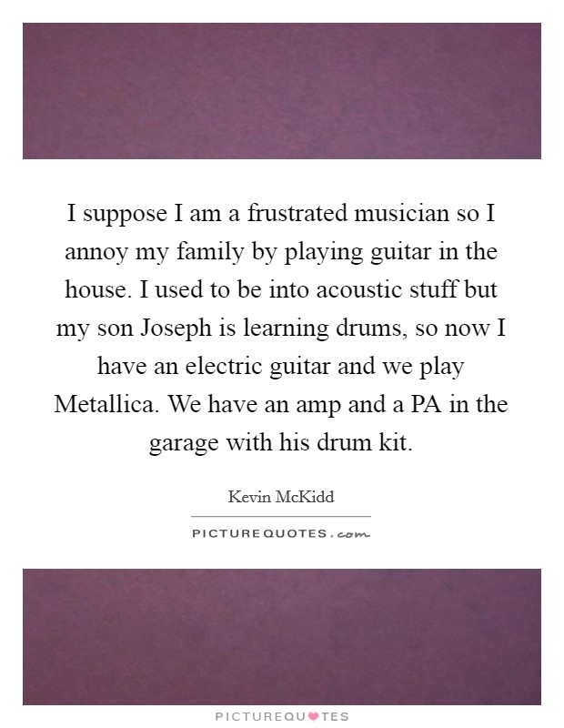 I suppose I am a frustrated musician so I annoy my family by playing guitar in the house. I used to be into acoustic stuff but my son Joseph is learning drums, so now I have an electric guitar and we play Metallica. We have an amp and a PA in the garage with his drum kit Picture Quote #1