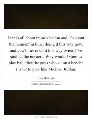 Jazz is all about improvisation and it’s about the moment in time, doing it this way now, and you’ll never do it this way twice. I’ve studied the masters. Why would I want to play ball after the guys who sit on a bench? I want to play like Michael Jordan Picture Quote #1