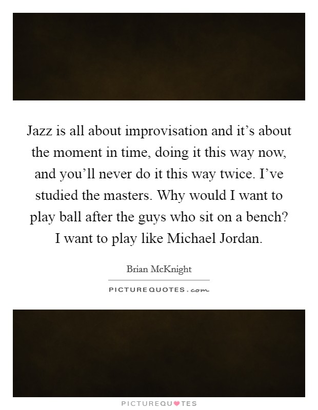 Jazz is all about improvisation and it's about the moment in time, doing it this way now, and you'll never do it this way twice. I've studied the masters. Why would I want to play ball after the guys who sit on a bench? I want to play like Michael Jordan Picture Quote #1