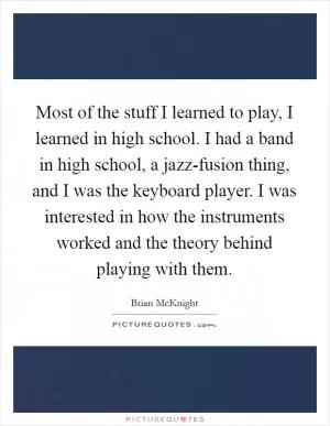 Most of the stuff I learned to play, I learned in high school. I had a band in high school, a jazz-fusion thing, and I was the keyboard player. I was interested in how the instruments worked and the theory behind playing with them Picture Quote #1