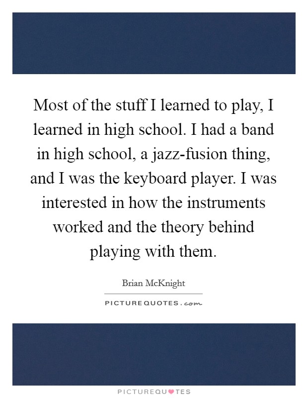 Most of the stuff I learned to play, I learned in high school. I had a band in high school, a jazz-fusion thing, and I was the keyboard player. I was interested in how the instruments worked and the theory behind playing with them Picture Quote #1