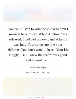 You can’t listen to what people who aren’t musical have to say. When Anytime was released, I had bad reviews, and at first I was hurt. Your songs are like your children. You don’t want to hear, ‘Your kid is ugly.’ But I knew the record was good and it would sell Picture Quote #1