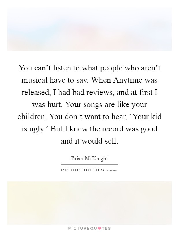 You can't listen to what people who aren't musical have to say. When Anytime was released, I had bad reviews, and at first I was hurt. Your songs are like your children. You don't want to hear, ‘Your kid is ugly.' But I knew the record was good and it would sell Picture Quote #1