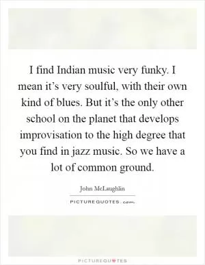 I find Indian music very funky. I mean it’s very soulful, with their own kind of blues. But it’s the only other school on the planet that develops improvisation to the high degree that you find in jazz music. So we have a lot of common ground Picture Quote #1