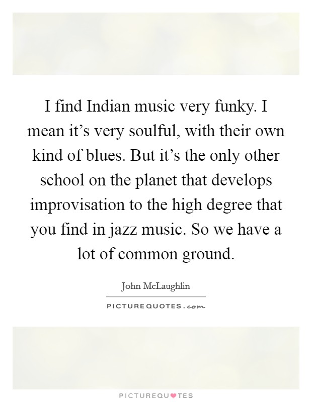 I find Indian music very funky. I mean it's very soulful, with their own kind of blues. But it's the only other school on the planet that develops improvisation to the high degree that you find in jazz music. So we have a lot of common ground Picture Quote #1
