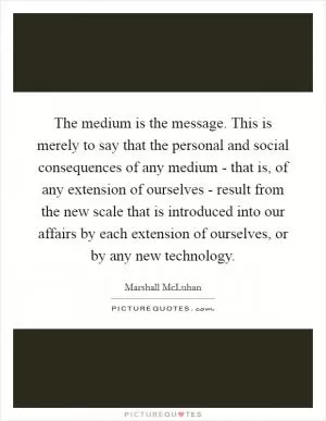 The medium is the message. This is merely to say that the personal and social consequences of any medium - that is, of any extension of ourselves - result from the new scale that is introduced into our affairs by each extension of ourselves, or by any new technology Picture Quote #1