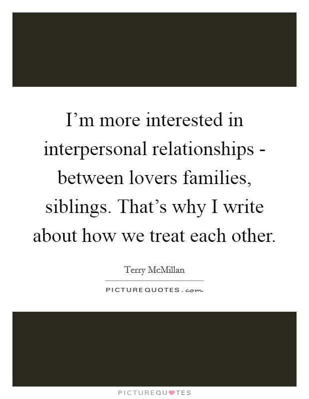 I'm more interested in interpersonal relationships - between lovers families, siblings. That's why I write about how we treat each other Picture Quote #1