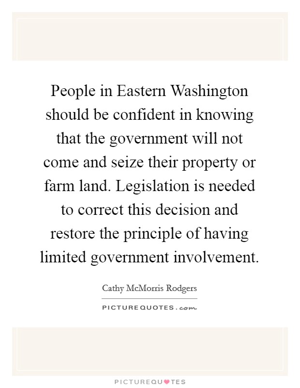 People in Eastern Washington should be confident in knowing that the government will not come and seize their property or farm land. Legislation is needed to correct this decision and restore the principle of having limited government involvement Picture Quote #1