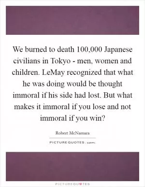 We burned to death 100,000 Japanese civilians in Tokyo - men, women and children. LeMay recognized that what he was doing would be thought immoral if his side had lost. But what makes it immoral if you lose and not immoral if you win? Picture Quote #1