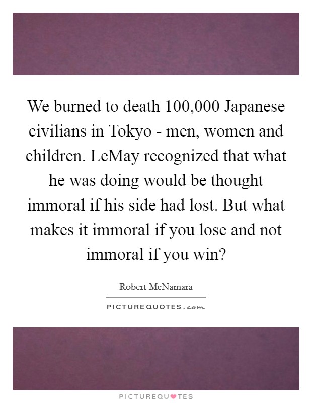 We burned to death 100,000 Japanese civilians in Tokyo - men, women and children. LeMay recognized that what he was doing would be thought immoral if his side had lost. But what makes it immoral if you lose and not immoral if you win? Picture Quote #1