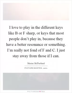 I love to play in the different keys like B or F sharp, or keys that most people don’t play in, because they have a better resonance or something. I’m really not fond of F and C. I just stay away from those if I can Picture Quote #1
