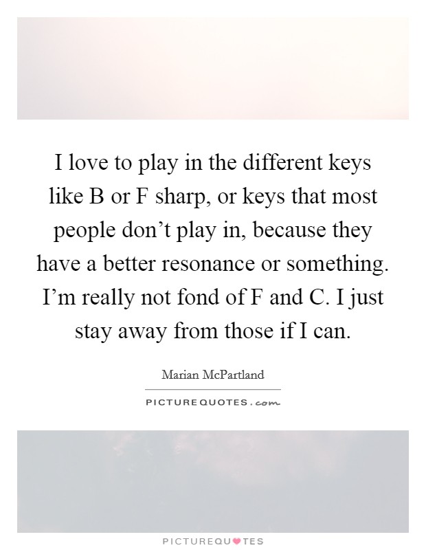 I love to play in the different keys like B or F sharp, or keys that most people don't play in, because they have a better resonance or something. I'm really not fond of F and C. I just stay away from those if I can Picture Quote #1