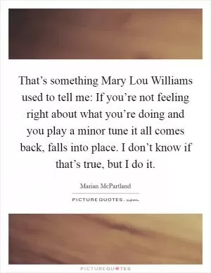 That’s something Mary Lou Williams used to tell me: If you’re not feeling right about what you’re doing and you play a minor tune it all comes back, falls into place. I don’t know if that’s true, but I do it Picture Quote #1