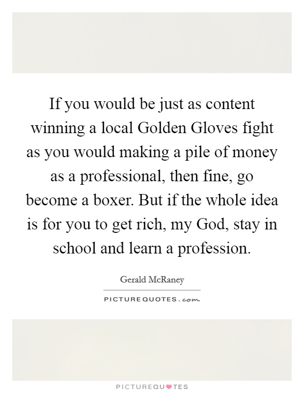 If you would be just as content winning a local Golden Gloves fight as you would making a pile of money as a professional, then fine, go become a boxer. But if the whole idea is for you to get rich, my God, stay in school and learn a profession Picture Quote #1