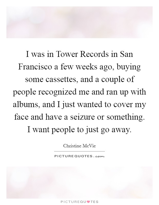 I was in Tower Records in San Francisco a few weeks ago, buying some cassettes, and a couple of people recognized me and ran up with albums, and I just wanted to cover my face and have a seizure or something. I want people to just go away Picture Quote #1