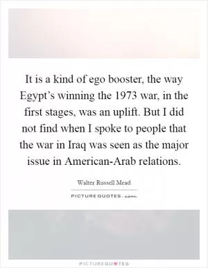 It is a kind of ego booster, the way Egypt’s winning the 1973 war, in the first stages, was an uplift. But I did not find when I spoke to people that the war in Iraq was seen as the major issue in American-Arab relations Picture Quote #1
