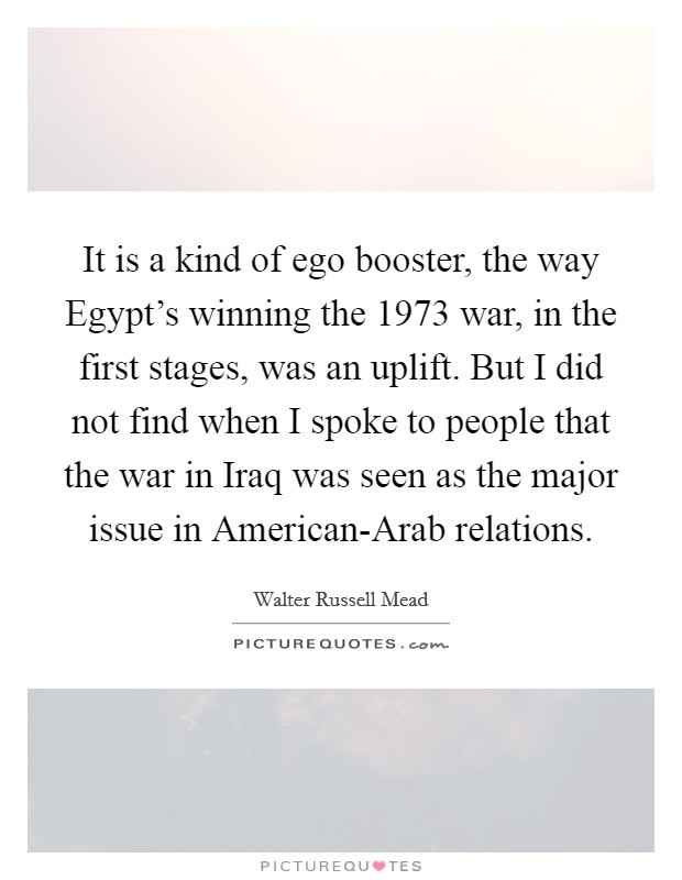 It is a kind of ego booster, the way Egypt's winning the 1973 war, in the first stages, was an uplift. But I did not find when I spoke to people that the war in Iraq was seen as the major issue in American-Arab relations Picture Quote #1