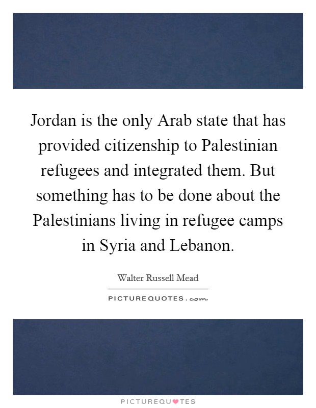 Jordan is the only Arab state that has provided citizenship to Palestinian refugees and integrated them. But something has to be done about the Palestinians living in refugee camps in Syria and Lebanon Picture Quote #1