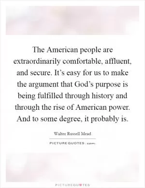 The American people are extraordinarily comfortable, affluent, and secure. It’s easy for us to make the argument that God’s purpose is being fulfilled through history and through the rise of American power. And to some degree, it probably is Picture Quote #1
