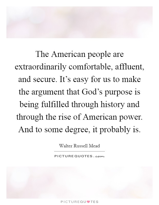 The American people are extraordinarily comfortable, affluent, and secure. It's easy for us to make the argument that God's purpose is being fulfilled through history and through the rise of American power. And to some degree, it probably is Picture Quote #1