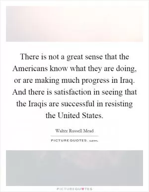 There is not a great sense that the Americans know what they are doing, or are making much progress in Iraq. And there is satisfaction in seeing that the Iraqis are successful in resisting the United States Picture Quote #1