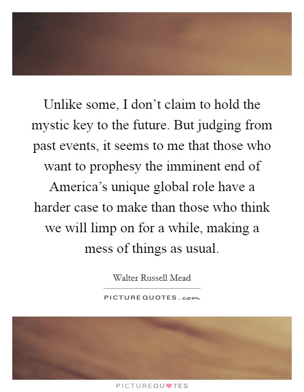 Unlike some, I don't claim to hold the mystic key to the future. But judging from past events, it seems to me that those who want to prophesy the imminent end of America's unique global role have a harder case to make than those who think we will limp on for a while, making a mess of things as usual Picture Quote #1