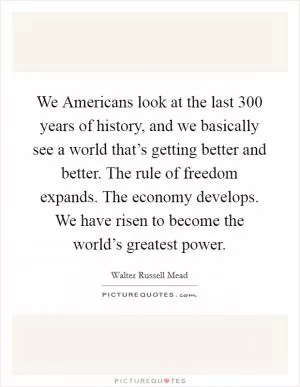 We Americans look at the last 300 years of history, and we basically see a world that’s getting better and better. The rule of freedom expands. The economy develops. We have risen to become the world’s greatest power Picture Quote #1