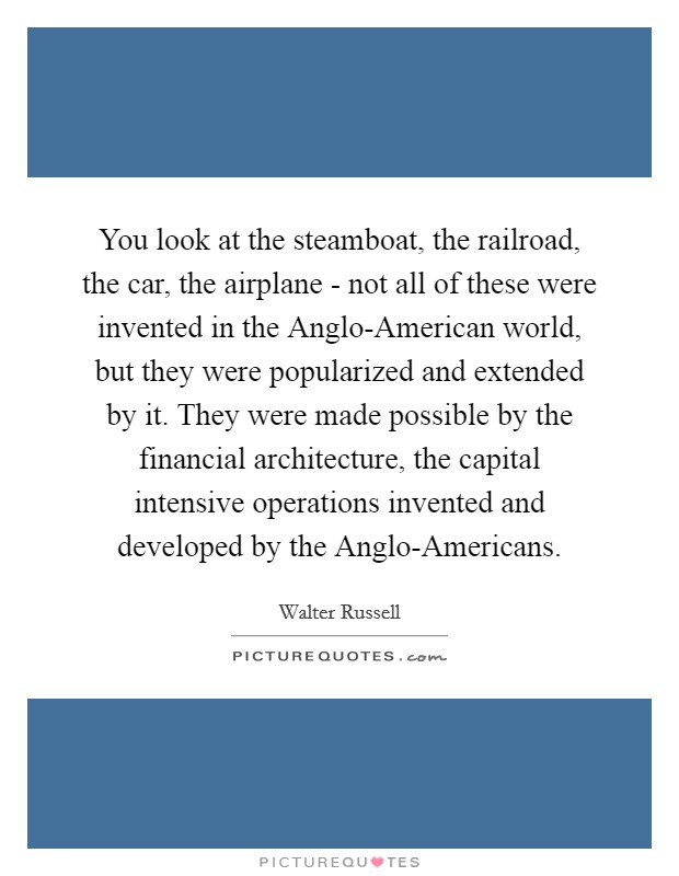 You look at the steamboat, the railroad, the car, the airplane - not all of these were invented in the Anglo-American world, but they were popularized and extended by it. They were made possible by the financial architecture, the capital intensive operations invented and developed by the Anglo-Americans Picture Quote #1