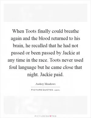 When Toots finally could breathe again and the blood returned to his brain, he recalled that he had not passed or been passed by Jackie at any time in the race. Toots never used foul language but he came close that night. Jackie paid Picture Quote #1