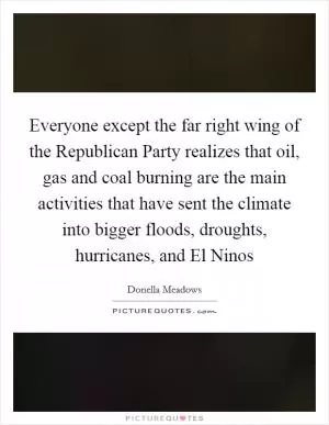 Everyone except the far right wing of the Republican Party realizes that oil, gas and coal burning are the main activities that have sent the climate into bigger floods, droughts, hurricanes, and El Ninos Picture Quote #1