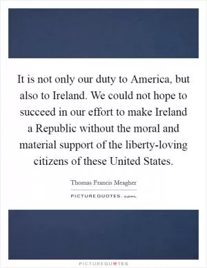 It is not only our duty to America, but also to Ireland. We could not hope to succeed in our effort to make Ireland a Republic without the moral and material support of the liberty-loving citizens of these United States Picture Quote #1