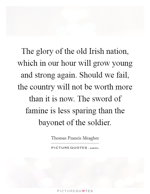 The glory of the old Irish nation, which in our hour will grow young and strong again. Should we fail, the country will not be worth more than it is now. The sword of famine is less sparing than the bayonet of the soldier Picture Quote #1