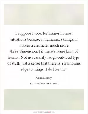 I suppose I look for humor in most situations because it humanizes things; it makes a character much more three-dimensional if there’s some kind of humor. Not necessarily laugh-out-loud type of stuff, just a sense that there is a humorous edge to things. I do like that Picture Quote #1