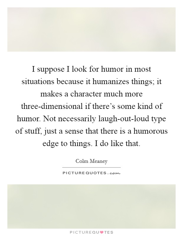 I suppose I look for humor in most situations because it humanizes things; it makes a character much more three-dimensional if there's some kind of humor. Not necessarily laugh-out-loud type of stuff, just a sense that there is a humorous edge to things. I do like that Picture Quote #1