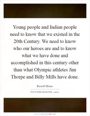 Young people and Indian people need to know that we existed in the 20th Century. We need to know who our heroes are and to know what we have done and accomplished in this century other than what Olympic athletes Jim Thorpe and Billy Mills have done Picture Quote #1