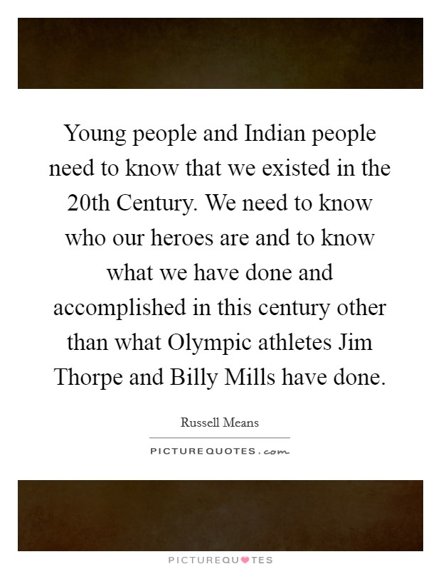 Young people and Indian people need to know that we existed in the 20th Century. We need to know who our heroes are and to know what we have done and accomplished in this century other than what Olympic athletes Jim Thorpe and Billy Mills have done Picture Quote #1