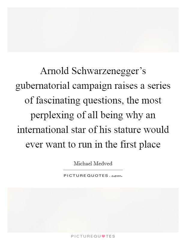 Arnold Schwarzenegger's gubernatorial campaign raises a series of fascinating questions, the most perplexing of all being why an international star of his stature would ever want to run in the first place Picture Quote #1