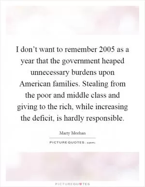 I don’t want to remember 2005 as a year that the government heaped unnecessary burdens upon American families. Stealing from the poor and middle class and giving to the rich, while increasing the deficit, is hardly responsible Picture Quote #1