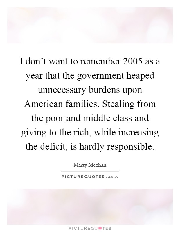 I don't want to remember 2005 as a year that the government heaped unnecessary burdens upon American families. Stealing from the poor and middle class and giving to the rich, while increasing the deficit, is hardly responsible Picture Quote #1