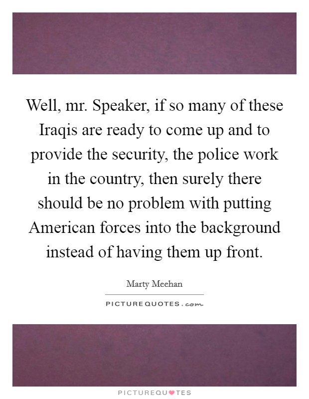 Well, mr. Speaker, if so many of these Iraqis are ready to come up and to provide the security, the police work in the country, then surely there should be no problem with putting American forces into the background instead of having them up front Picture Quote #1