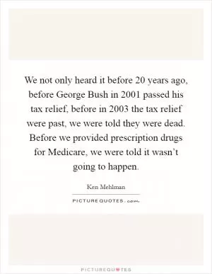We not only heard it before 20 years ago, before George Bush in 2001 passed his tax relief, before in 2003 the tax relief were past, we were told they were dead. Before we provided prescription drugs for Medicare, we were told it wasn’t going to happen Picture Quote #1